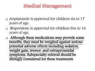 o Aripiprazole is approved for children six to 17
years of age.
o Risperidone is approved for children five to 16
years of age.
o Although these medications may provide some
benefits, they must be weighed against serious
potential adverse effects including sedation,
weight gain, tremor, and extrapyramidal
symptoms. Subspecialty referral should be
strongly considered for these treatments.
 