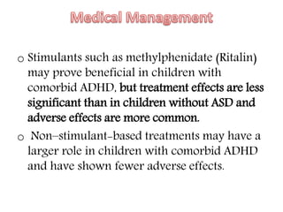 o Stimulants such as methylphenidate (Ritalin)
may prove beneficial in children with
comorbid ADHD, but treatment effects are less
significant than in children without ASD and
adverse effects are more common.
o Non–stimulant-based treatments may have a
larger role in children with comorbid ADHD
and have shown fewer adverse effects.
 