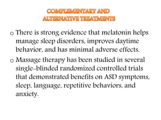o There is strong evidence that melatonin helps
manage sleep disorders, improves daytime
behavior, and has minimal adverse effects.
o Massage therapy has been studied in several
single-blinded randomized controlled trials
that demonstrated benefits on ASD symptoms,
sleep, language, repetitive behaviors, and
anxiety.
 