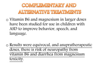 o Vitamin B6 and magnesium in larger doses
have been studied for use in children with
ASD to improve behavior, speech, and
language.
o Results were equivocal, and asupratherapeutic
doses, there is risk of neuropathy from
vitamin B6 and diarrhea from magnesium
toxicity.
 