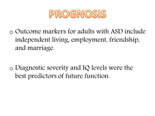 o Outcome markers for adults with ASD include
independent living, employment, friendship,
and marriage.
o Diagnostic severity and IQ levels were the
best predictors of future function.
 