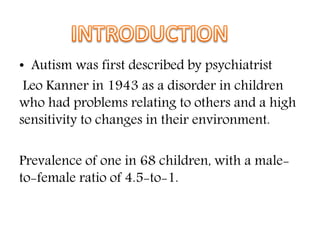 • Autism was first described by psychiatrist
Leo Kanner in 1943 as a disorder in children
who had problems relating to others and a high
sensitivity to changes in their environment.
Prevalence of one in 68 children, with a male-
to-female ratio of 4.5-to-1.
 