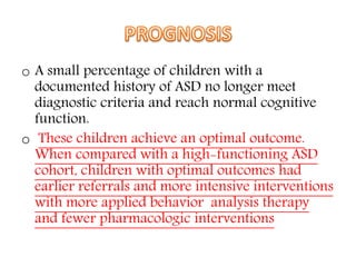 o A small percentage of children with a
documented history of ASD no longer meet
diagnostic criteria and reach normal cognitive
function.
o These children achieve an optimal outcome.
When compared with a high-functioning ASD
cohort, children with optimal outcomes had
earlier referrals and more intensive interventions
with more applied behavior analysis therapy
and fewer pharmacologic interventions
 