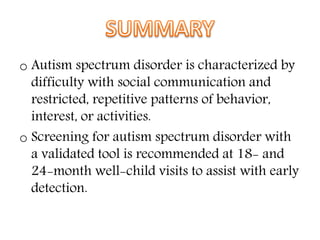 o Autism spectrum disorder is characterized by
difficulty with social communication and
restricted, repetitive patterns of behavior,
interest, or activities.
o Screening for autism spectrum disorder with
a validated tool is recommended at 18- and
24-month well-child visits to assist with early
detection.
 