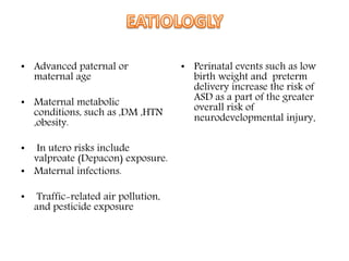 • Advanced paternal or
maternal age
• Maternal metabolic
conditions, such as ,DM ,HTN
,obesity.
• In utero risks include
valproate (Depacon) exposure.
• Maternal infections.
• Traffic-related air pollution,
and pesticide exposure
• Perinatal events such as low
birth weight and preterm
delivery increase the risk of
ASD as a part of the greater
overall risk of
neurodevelopmental injury.
 