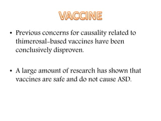 • Previous concerns for causality related to
thimerosal-based vaccines have been
conclusively disproven.
• A large amount of research has shown that
vaccines are safe and do not cause ASD.
 