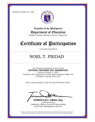OULAPP No. QC-097-712, s. 2021
Republic of the Philippines
Department of Education
DepEd Complex, Meralco Avenue, Pasig City
Certificate of Participation
is hereby awarded to
for having participated in the virtual
NATIONAL TEACHERS’ DAY CELEBRATION
held on October 5, 2021
hosted by the Department of Education Regional Office VII
in Sudlon, Lahug, Cebu City.
Given electronically on the 5th day of October 2021.
TONISITO M.C. UMALI, Esq.
Undersecretary
Legislative Affairs, External Partnerships
and Project Management Service
(This document shall only be considered validly issued and signed if the unique OULAPP control number appearing in the upper
lefthand corner of this certificate is consistent with the number reflected in the records of the office of the above-signed.)
NOEL T. PIEDAD
 