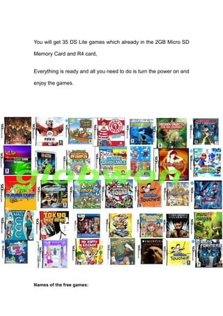 You will get 35 DS Lite games which already in the 2GB Micro SD

Memory Card and R4 card,


Everything is ready and all you need to do is turn the power on and

enjoy the games.




Names of the free games:
 