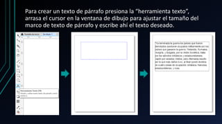 Para crear un texto de párrafo presiona la “herramienta texto”,
arrasa el cursor en la ventana de dibujo para ajustar el tamaño del
marco de texto de párrafo y escribe ahí el texto deseado.
 