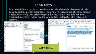 Editar texto
En el botón Editar texto, de la barra de propiedades de Menús, abre un cuadro de
diálogo en donde puedes modificar el texto, hacerlo más extenso, alinearlo, cambiar
mayúsculas y minúsculas, así como aplicar formato como si usaras la barra de
propiedades de texto, incluso puedes corregir faltas ortográficas (en el botón de
opciones).
Actividad 10
 