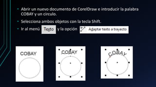 • Abrir un nuevo documento de CorelDraw e introducir la palabra
COBAY y un circulo.
• Selecciona ambos objetos con la tecla Shift.
• Ir al menú y la opción
 