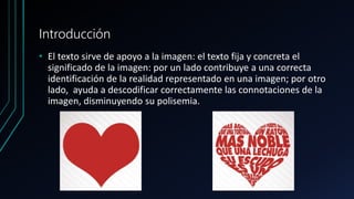 Introducción
• El texto sirve de apoyo a la imagen: el texto fija y concreta el
significado de la imagen: por un lado contribuye a una correcta
identificación de la realidad representado en una imagen; por otro
lado, ayuda a descodificar correctamente las connotaciones de la
imagen, disminuyendo su polisemia.
 