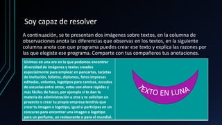Soy capaz de resolver
A continuación, se te presentan dos imágenes sobre textos, en la columna de
observaciones anota las diferencias que observas en los textos, en la siguiente
columna anota con que programa puedes crear ese texto y explica las razones por
las que elegiste ese programa. Comparte con tus compañeros tus anotaciones.
Vivimos en una era en la que podemos encontrar
diversidad de imágenes y textos creados
especialmente para emplear en pancartas, tarjetas
de invitación, folletos, diplomas, fotos impresas
editadas, volantes, logotipos para camisas, escudos
de escuelas entre otros, estas son ahora rápidas y
más fáciles de hacer, por ejemplo si te dan la
materia de administración u otra y te solicitan un
proyecto o crear tu propia empresa tendrás que
crear tu imagen o logotipo, igual si participas en un
concurso para encontrar una imagen o logotipo
para un perfume, un restaurante o para el mundial.
 