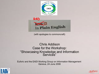 (with apologies to commoncraft) Chris Addison Case for the Workshop: “ Showcasing Knowledge and Information Services” Euforic and the EADI Working Group on Information Management  Geneva, 24 June 2008 R4D 