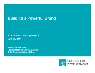Building a Powerful Brand
TTIPEC Peer Learning Session
July 29, 2014
Mame Annan-Brown
Results for Development Institute
Chief Communications Officer
 