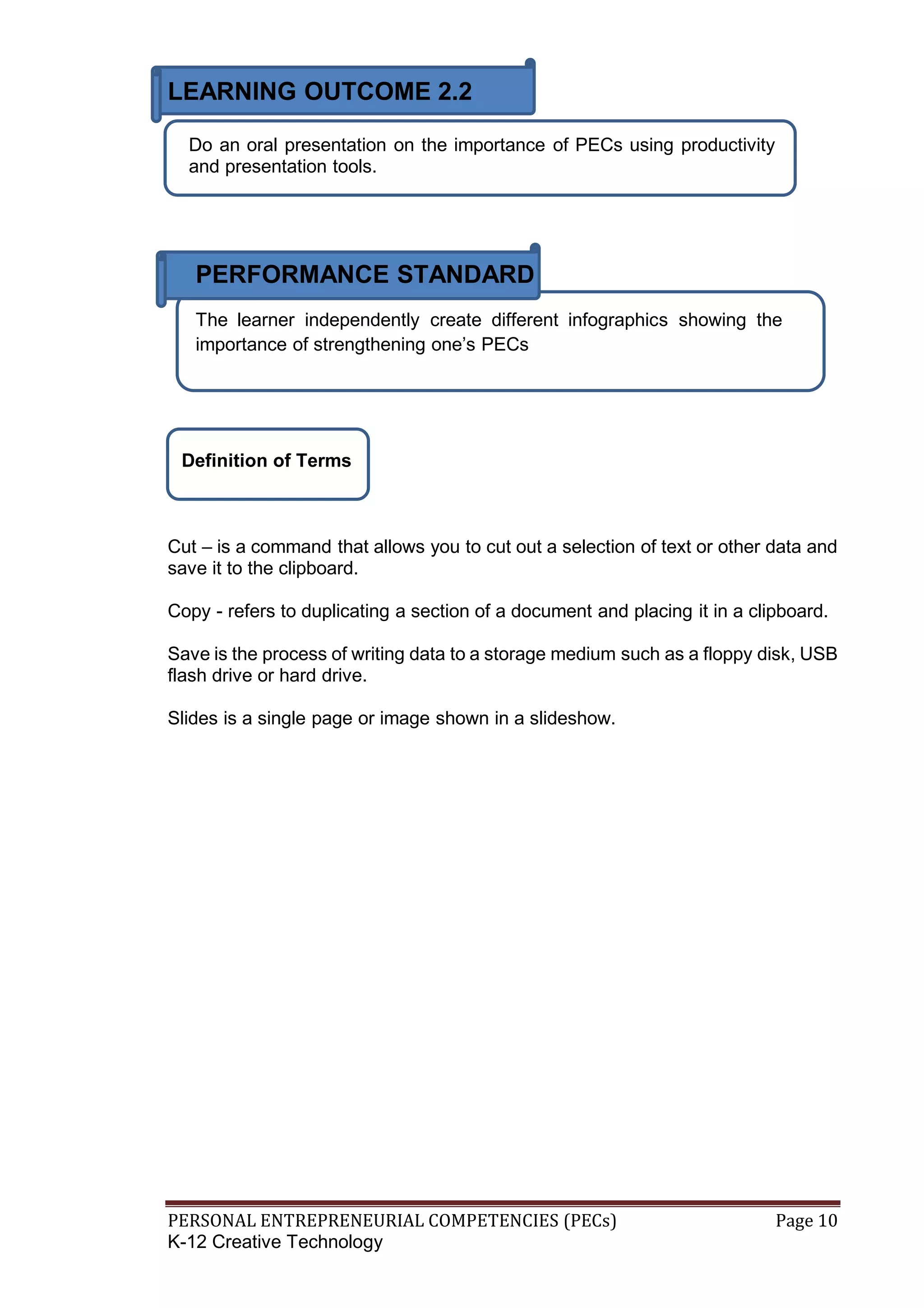 PERSONAL ENTREPRENEURIAL COMPETENCIES (PECs) Page 10
K-12 Creative Technology
LEARNING OUTCOME 2.2
Do an oral presentation on the importance of PECs using productivity
and presentation tools.
PERFORMANCE STANDARD
The learner independently create different infographics showing the
importance of strengthening one’s PECs
Definition of Terms
Cut – is a command that allows you to cut out a selection of text or other data and
save it to the clipboard.
Copy - refers to duplicating a section of a document and placing it in a clipboard.
Save is the process of writing data to a storage medium such as a floppy disk, USB
flash drive or hard drive.
Slides is a single page or image shown in a slideshow.
 