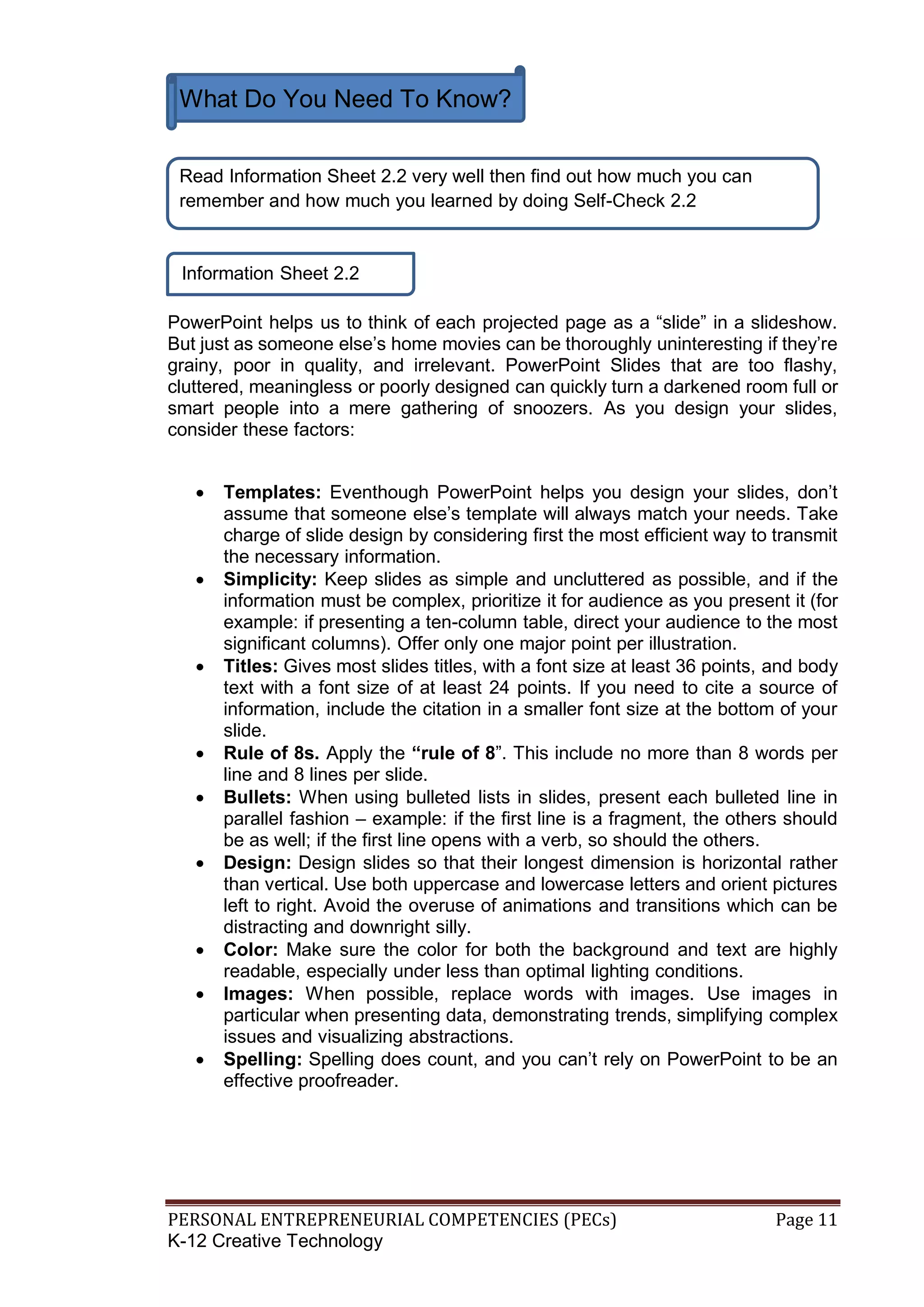 PERSONAL ENTREPRENEURIAL COMPETENCIES (PECs) Page 11
K-12 Creative Technology
Information Sheet 2.2
PowerPoint helps us to think of each projected page as a “slide” in a slideshow.
But just as someone else’s home movies can be thoroughly uninteresting if they’re
grainy, poor in quality, and irrelevant. PowerPoint Slides that are too flashy,
cluttered, meaningless or poorly designed can quickly turn a darkened room full or
smart people into a mere gathering of snoozers. As you design your slides,
consider these factors:
 Templates: Eventhough PowerPoint helps you design your slides, don’t
assume that someone else’s template will always match your needs. Take
charge of slide design by considering first the most efficient way to transmit
the necessary information.
 Simplicity: Keep slides as simple and uncluttered as possible, and if the
information must be complex, prioritize it for audience as you present it (for
example: if presenting a ten-column table, direct your audience to the most
significant columns). Offer only one major point per illustration.
 Titles: Gives most slides titles, with a font size at least 36 points, and body
text with a font size of at least 24 points. If you need to cite a source of
information, include the citation in a smaller font size at the bottom of your
slide.
 Rule of 8s. Apply the “rule of 8”. This include no more than 8 words per
line and 8 lines per slide.
 Bullets: When using bulleted lists in slides, present each bulleted line in
parallel fashion – example: if the first line is a fragment, the others should
be as well; if the first line opens with a verb, so should the others.
 Design: Design slides so that their longest dimension is horizontal rather
than vertical. Use both uppercase and lowercase letters and orient pictures
left to right. Avoid the overuse of animations and transitions which can be
distracting and downright silly.
 Color: Make sure the color for both the background and text are highly
readable, especially under less than optimal lighting conditions.
 Images: When possible, replace words with images. Use images in
particular when presenting data, demonstrating trends, simplifying complex
issues and visualizing abstractions.
 Spelling: Spelling does count, and you can’t rely on PowerPoint to be an
effective proofreader.
What Do You Need To Know?
Read Information Sheet 2.2 very well then find out how much you can
remember and how much you learned by doing Self-Check 2.2
 
