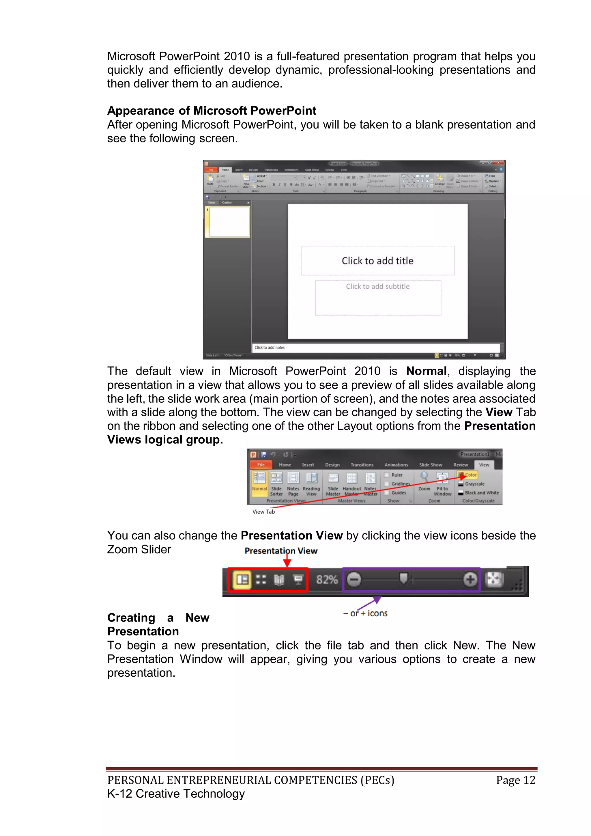 PERSONAL ENTREPRENEURIAL COMPETENCIES (PECs) Page 12
K-12 Creative Technology
Microsoft PowerPoint 2010 is a full-featured presentation program that helps you
quickly and efficiently develop dynamic, professional-looking presentations and
then deliver them to an audience.
Appearance of Microsoft PowerPoint
After opening Microsoft PowerPoint, you will be taken to a blank presentation and
see the following screen.
The default view in Microsoft PowerPoint 2010 is Normal, displaying the
presentation in a view that allows you to see a preview of all slides available along
the left, the slide work area (main portion of screen), and the notes area associated
with a slide along the bottom. The view can be changed by selecting the View Tab
on the ribbon and selecting one of the other Layout options from the Presentation
Views logical group.
You can also change the Presentation View by clicking the view icons beside the
Zoom Slider
Creating a New
Presentation
To begin a new presentation, click the file tab and then click New. The New
Presentation Window will appear, giving you various options to create a new
presentation.
 