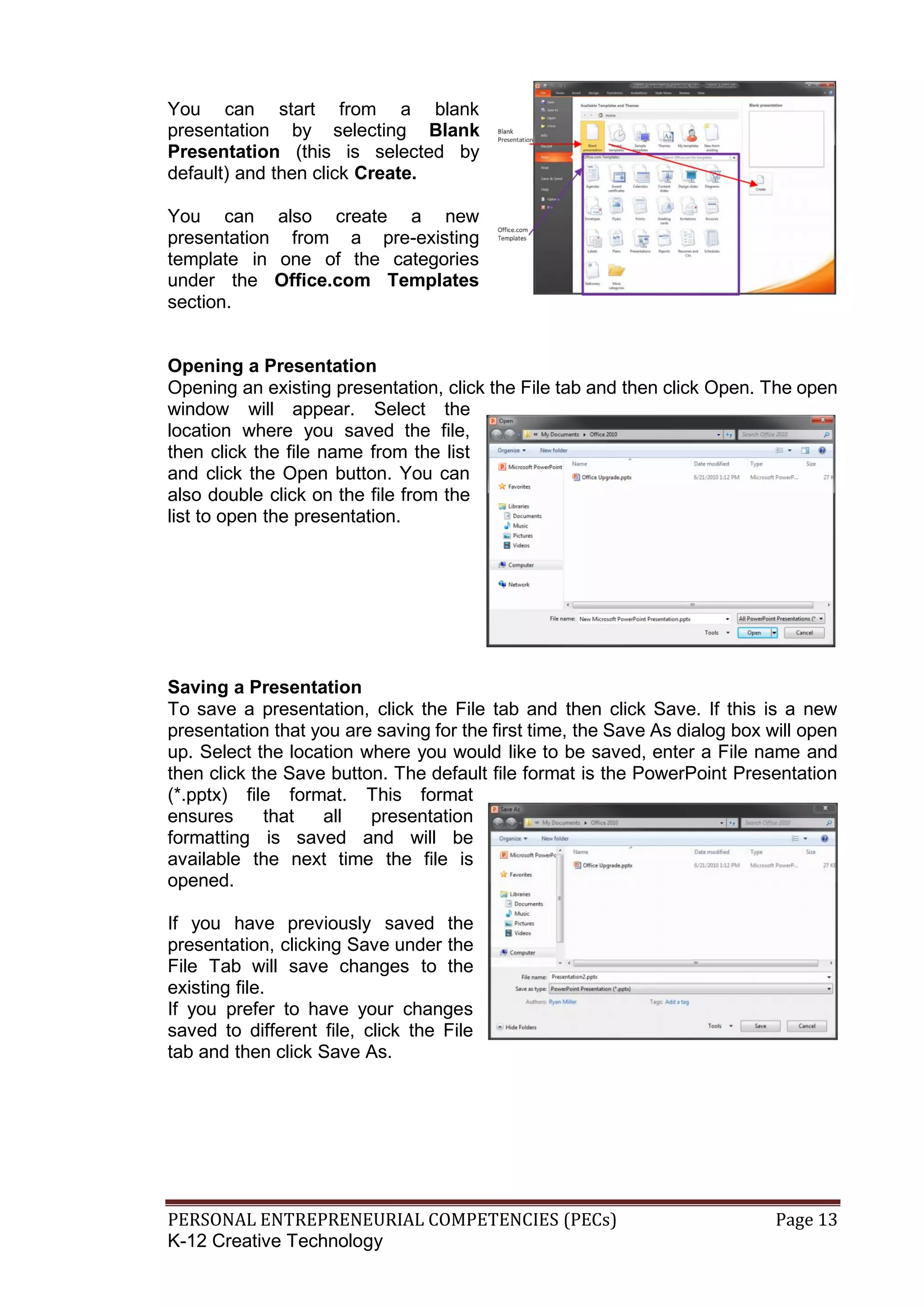 PERSONAL ENTREPRENEURIAL COMPETENCIES (PECs) Page 13
K-12 Creative Technology
You can start from a blank
presentation by selecting Blank
Presentation (this is selected by
default) and then click Create.
You can also create a new
presentation from a pre-existing
template in one of the categories
under the Office.com Templates
section.
Opening a Presentation
Opening an existing presentation, click the File tab and then click Open. The open
window will appear. Select the
location where you saved the file,
then click the file name from the list
and click the Open button. You can
also double click on the file from the
list to open the presentation.
Saving a Presentation
To save a presentation, click the File tab and then click Save. If this is a new
presentation that you are saving for the first time, the Save As dialog box will open
up. Select the location where you would like to be saved, enter a File name and
then click the Save button. The default file format is the PowerPoint Presentation
(*.pptx) file format. This format
ensures that all presentation
formatting is saved and will be
available the next time the file is
opened.
If you have previously saved the
presentation, clicking Save under the
File Tab will save changes to the
existing file.
If you prefer to have your changes
saved to different file, click the File
tab and then click Save As.
 