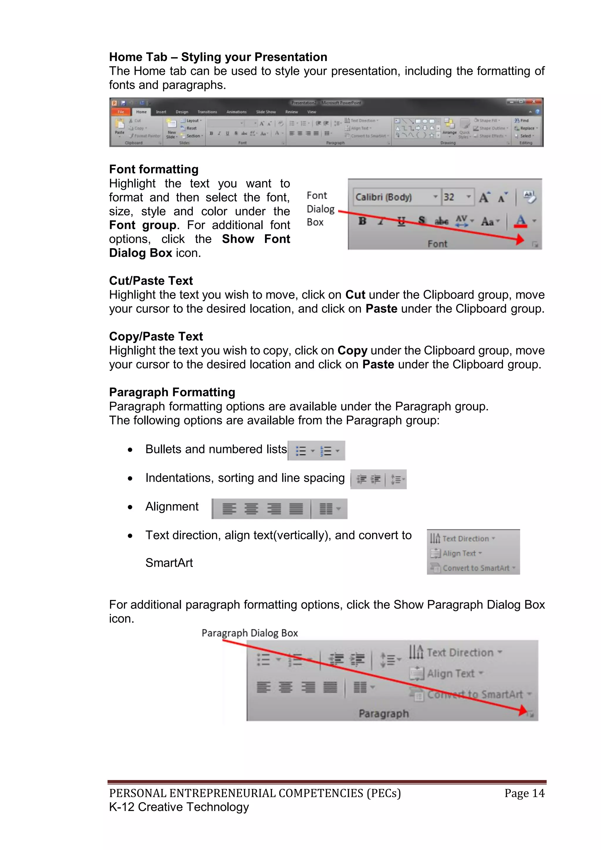 PERSONAL ENTREPRENEURIAL COMPETENCIES (PECs) Page 14
K-12 Creative Technology
Home Tab – Styling your Presentation
The Home tab can be used to style your presentation, including the formatting of
fonts and paragraphs.
Font formatting
Highlight the text you want to
format and then select the font,
size, style and color under the
Font group. For additional font
options, click the Show Font
Dialog Box icon.
Cut/Paste Text
Highlight the text you wish to move, click on Cut under the Clipboard group, move
your cursor to the desired location, and click on Paste under the Clipboard group.
Copy/Paste Text
Highlight the text you wish to copy, click on Copy under the Clipboard group, move
your cursor to the desired location and click on Paste under the Clipboard group.
Paragraph Formatting
Paragraph formatting options are available under the Paragraph group.
The following options are available from the Paragraph group:
 Bullets and numbered lists
 Indentations, sorting and line spacing
 Alignment
 Text direction, align text(vertically), and convert to
SmartArt
For additional paragraph formatting options, click the Show Paragraph Dialog Box
icon.
 
