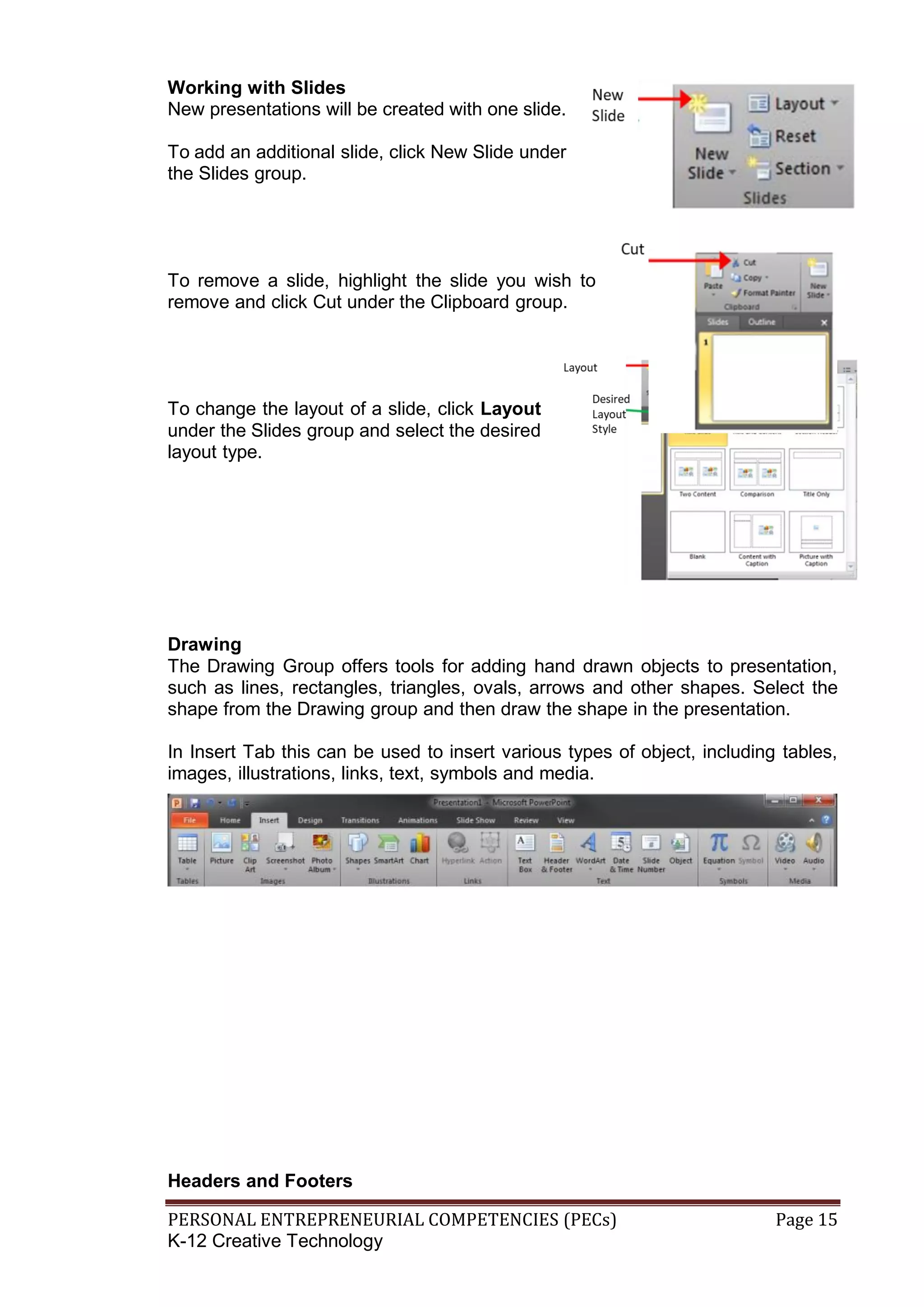 PERSONAL ENTREPRENEURIAL COMPETENCIES (PECs) Page 15
K-12 Creative Technology
Working with Slides
New presentations will be created with one slide.
To add an additional slide, click New Slide under
the Slides group.
To remove a slide, highlight the slide you wish to
remove and click Cut under the Clipboard group.
To change the layout of a slide, click Layout
under the Slides group and select the desired
layout type.
Drawing
The Drawing Group offers tools for adding hand drawn objects to presentation,
such as lines, rectangles, triangles, ovals, arrows and other shapes. Select the
shape from the Drawing group and then draw the shape in the presentation.
In Insert Tab this can be used to insert various types of object, including tables,
images, illustrations, links, text, symbols and media.
Headers and Footers
 