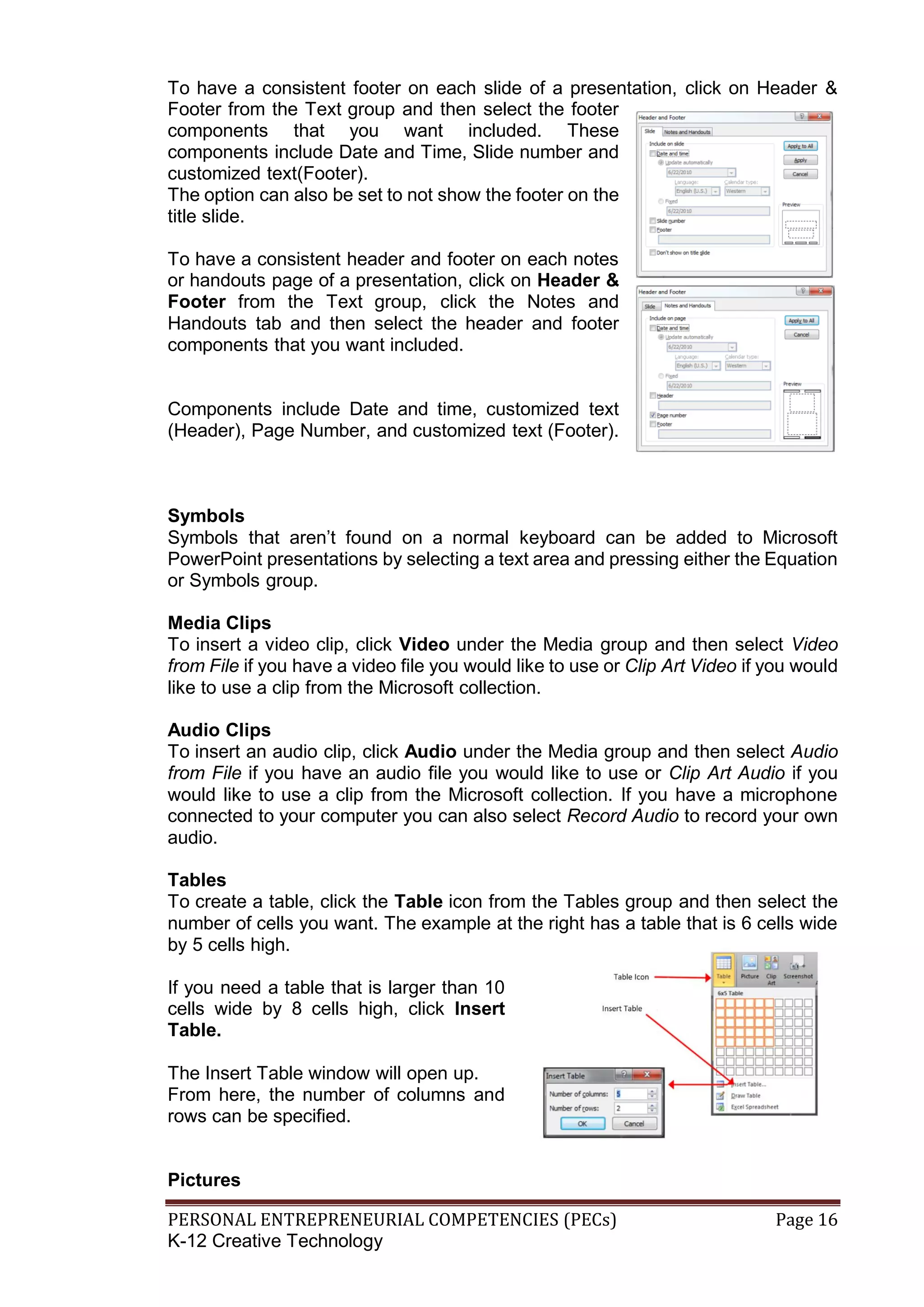 PERSONAL ENTREPRENEURIAL COMPETENCIES (PECs) Page 16
K-12 Creative Technology
To have a consistent footer on each slide of a presentation, click on Header &
Footer from the Text group and then select the footer
components that you want included. These
components include Date and Time, Slide number and
customized text(Footer).
The option can also be set to not show the footer on the
title slide.
To have a consistent header and footer on each notes
or handouts page of a presentation, click on Header &
Footer from the Text group, click the Notes and
Handouts tab and then select the header and footer
components that you want included.
Components include Date and time, customized text
(Header), Page Number, and customized text (Footer).
Symbols
Symbols that aren’t found on a normal keyboard can be added to Microsoft
PowerPoint presentations by selecting a text area and pressing either the Equation
or Symbols group.
Media Clips
To insert a video clip, click Video under the Media group and then select Video
from File if you have a video file you would like to use or Clip Art Video if you would
like to use a clip from the Microsoft collection.
Audio Clips
To insert an audio clip, click Audio under the Media group and then select Audio
from File if you have an audio file you would like to use or Clip Art Audio if you
would like to use a clip from the Microsoft collection. If you have a microphone
connected to your computer you can also select Record Audio to record your own
audio.
Tables
To create a table, click the Table icon from the Tables group and then select the
number of cells you want. The example at the right has a table that is 6 cells wide
by 5 cells high.
If you need a table that is larger than 10
cells wide by 8 cells high, click Insert
Table.
The Insert Table window will open up.
From here, the number of columns and
rows can be specified.
Pictures
 