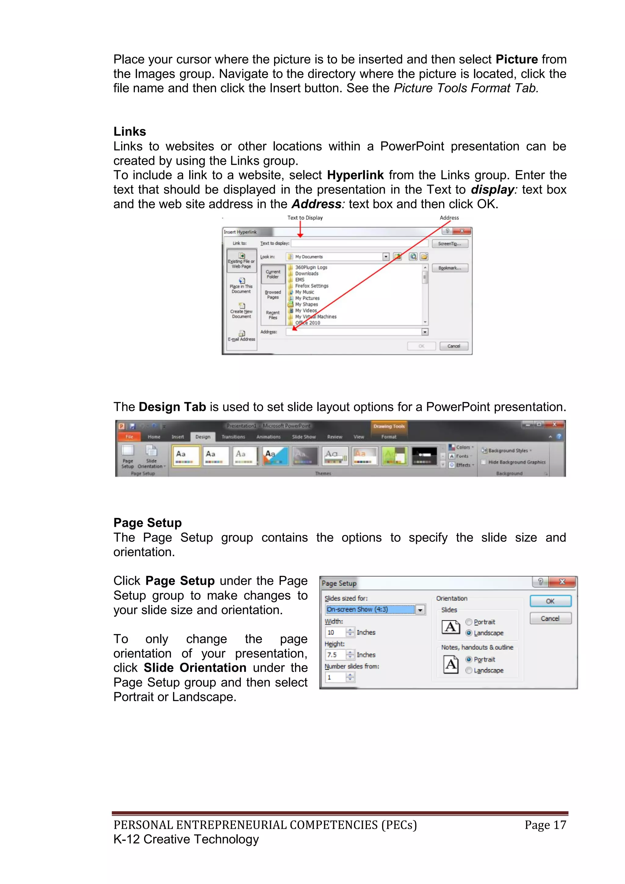 PERSONAL ENTREPRENEURIAL COMPETENCIES (PECs) Page 17
K-12 Creative Technology
Place your cursor where the picture is to be inserted and then select Picture from
the Images group. Navigate to the directory where the picture is located, click the
file name and then click the Insert button. See the Picture Tools Format Tab.
Links
Links to websites or other locations within a PowerPoint presentation can be
created by using the Links group.
To include a link to a website, select Hyperlink from the Links group. Enter the
text that should be displayed in the presentation in the Text to display: text box
and the web site address in the Address: text box and then click OK.
The Design Tab is used to set slide layout options for a PowerPoint presentation.
Page Setup
The Page Setup group contains the options to specify the slide size and
orientation.
Click Page Setup under the Page
Setup group to make changes to
your slide size and orientation.
To only change the page
orientation of your presentation,
click Slide Orientation under the
Page Setup group and then select
Portrait or Landscape.
 