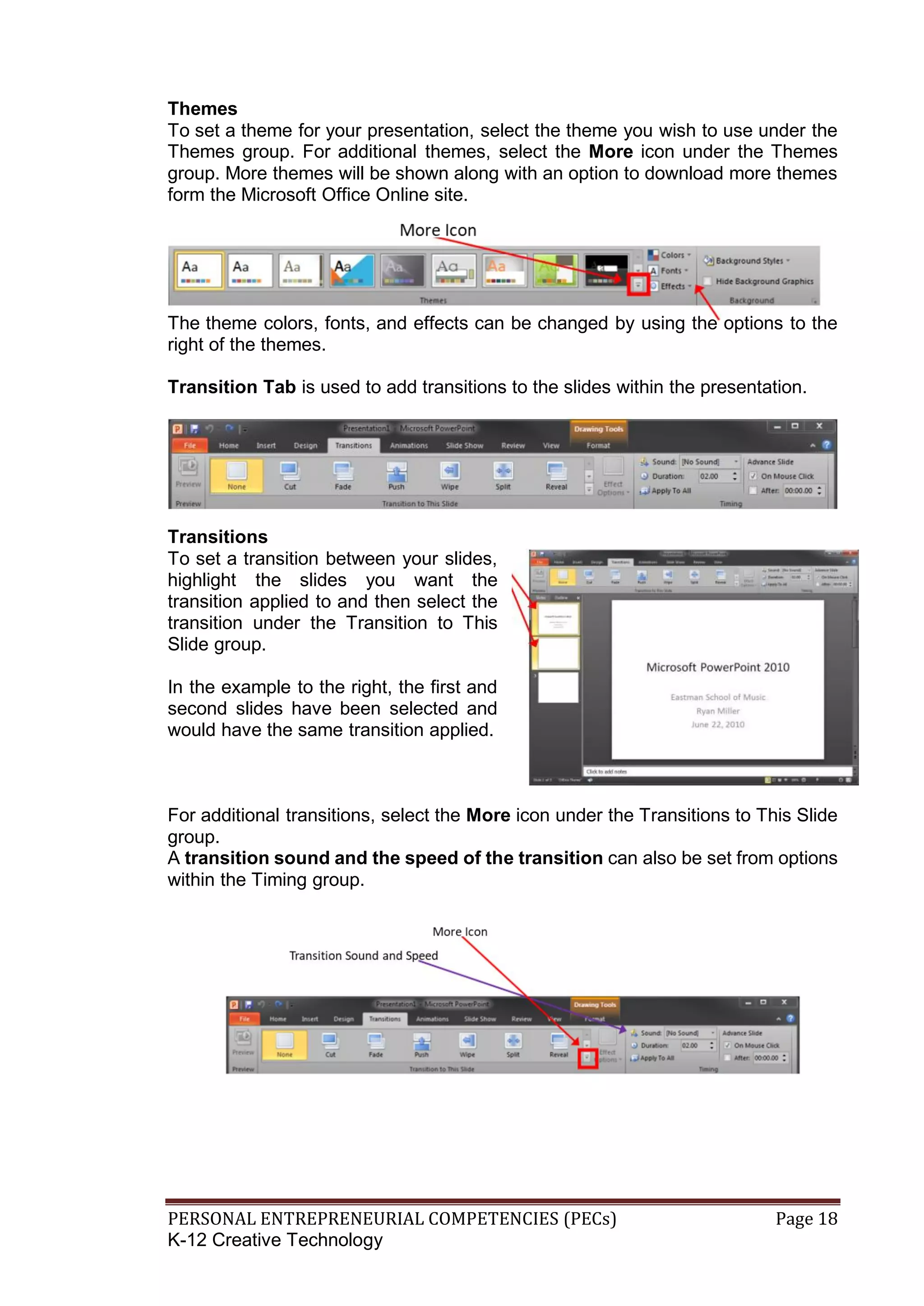 PERSONAL ENTREPRENEURIAL COMPETENCIES (PECs) Page 18
K-12 Creative Technology
Themes
To set a theme for your presentation, select the theme you wish to use under the
Themes group. For additional themes, select the More icon under the Themes
group. More themes will be shown along with an option to download more themes
form the Microsoft Office Online site.
The theme colors, fonts, and effects can be changed by using the options to the
right of the themes.
Transition Tab is used to add transitions to the slides within the presentation.
Transitions
To set a transition between your slides,
highlight the slides you want the
transition applied to and then select the
transition under the Transition to This
Slide group.
In the example to the right, the first and
second slides have been selected and
would have the same transition applied.
For additional transitions, select the More icon under the Transitions to This Slide
group.
A transition sound and the speed of the transition can also be set from options
within the Timing group.
 