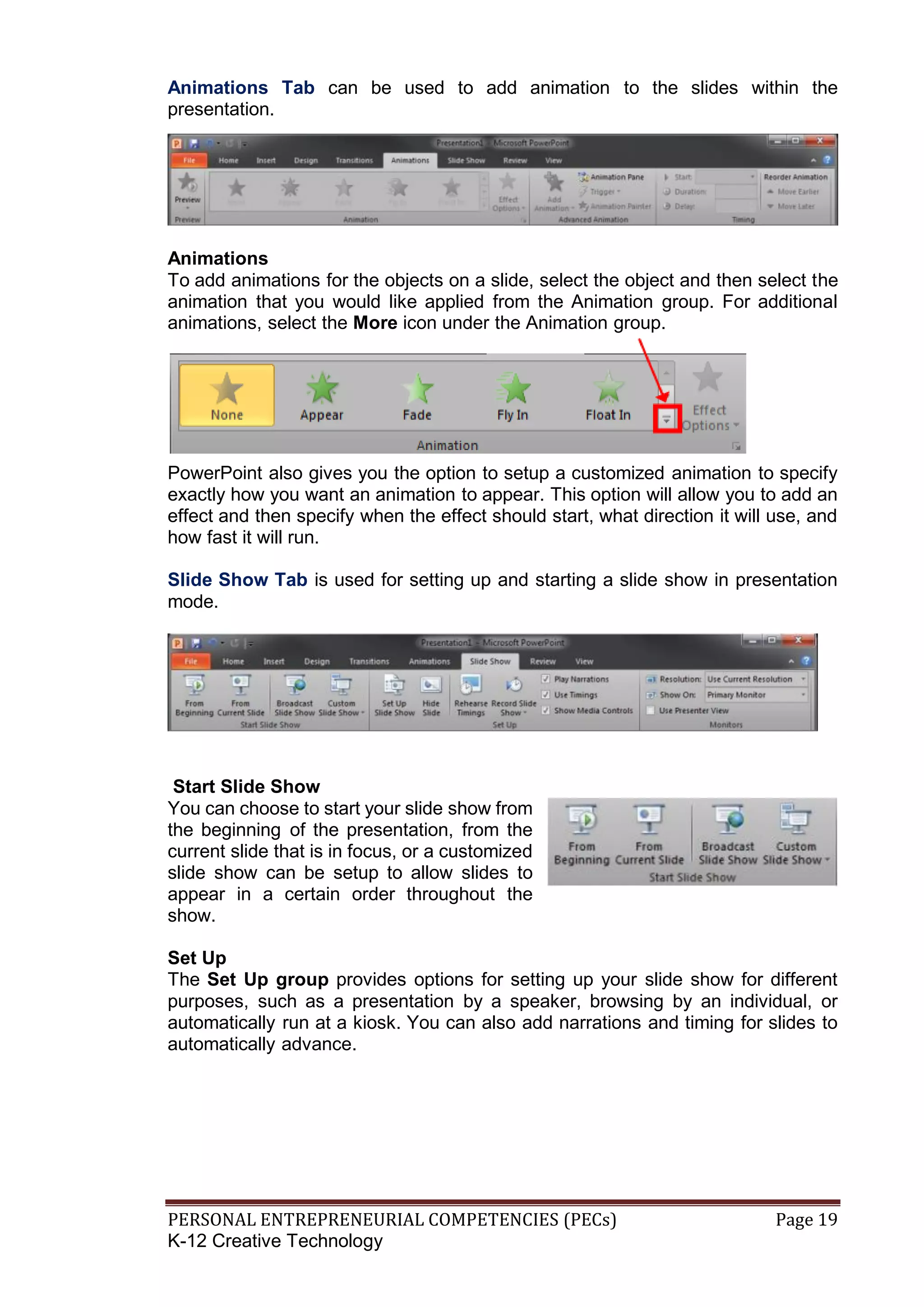 PERSONAL ENTREPRENEURIAL COMPETENCIES (PECs) Page 19
K-12 Creative Technology
Animations Tab can be used to add animation to the slides within the
presentation.
Animations
To add animations for the objects on a slide, select the object and then select the
animation that you would like applied from the Animation group. For additional
animations, select the More icon under the Animation group.
PowerPoint also gives you the option to setup a customized animation to specify
exactly how you want an animation to appear. This option will allow you to add an
effect and then specify when the effect should start, what direction it will use, and
how fast it will run.
Slide Show Tab is used for setting up and starting a slide show in presentation
mode.
Start Slide Show
You can choose to start your slide show from
the beginning of the presentation, from the
current slide that is in focus, or a customized
slide show can be setup to allow slides to
appear in a certain order throughout the
show.
Set Up
The Set Up group provides options for setting up your slide show for different
purposes, such as a presentation by a speaker, browsing by an individual, or
automatically run at a kiosk. You can also add narrations and timing for slides to
automatically advance.
 
