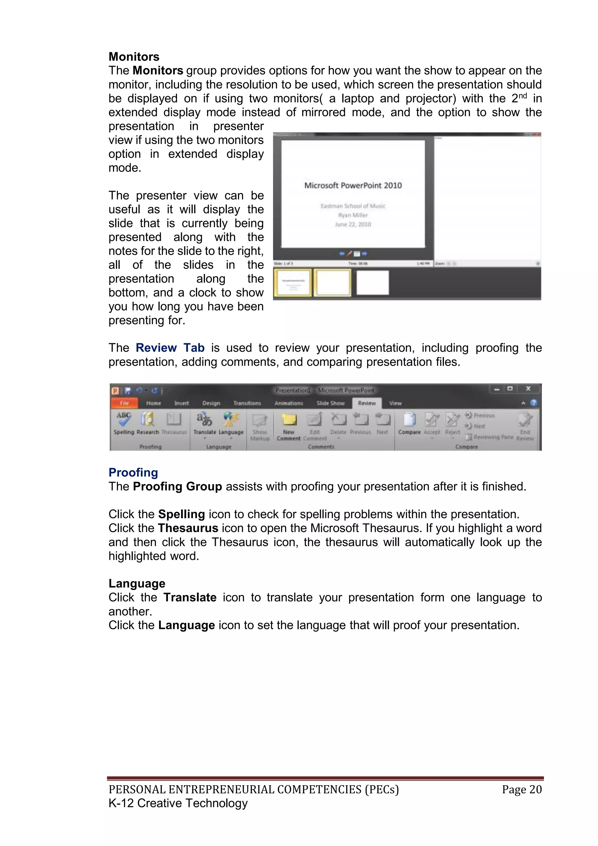 PERSONAL ENTREPRENEURIAL COMPETENCIES (PECs) Page 20
K-12 Creative Technology
Monitors
The Monitors group provides options for how you want the show to appear on the
monitor, including the resolution to be used, which screen the presentation should
be displayed on if using two monitors( a laptop and projector) with the 2nd
in
extended display mode instead of mirrored mode, and the option to show the
presentation in presenter
view if using the two monitors
option in extended display
mode.
The presenter view can be
useful as it will display the
slide that is currently being
presented along with the
notes for the slide to the right,
all of the slides in the
presentation along the
bottom, and a clock to show
you how long you have been
presenting for.
The Review Tab is used to review your presentation, including proofing the
presentation, adding comments, and comparing presentation files.
Proofing
The Proofing Group assists with proofing your presentation after it is finished.
Click the Spelling icon to check for spelling problems within the presentation.
Click the Thesaurus icon to open the Microsoft Thesaurus. If you highlight a word
and then click the Thesaurus icon, the thesaurus will automatically look up the
highlighted word.
Language
Click the Translate icon to translate your presentation form one language to
another.
Click the Language icon to set the language that will proof your presentation.
 
