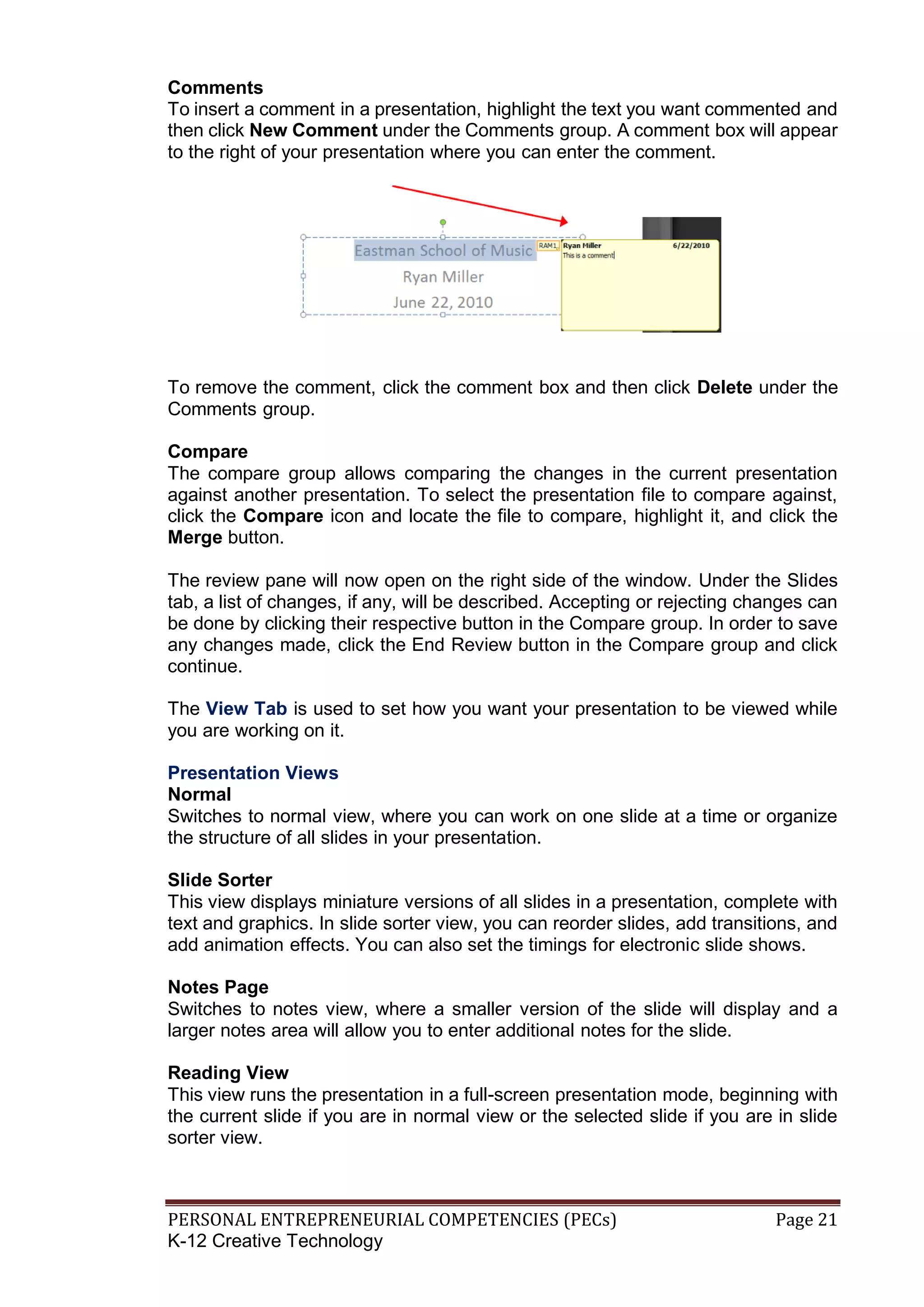 PERSONAL ENTREPRENEURIAL COMPETENCIES (PECs) Page 21
K-12 Creative Technology
Comments
To insert a comment in a presentation, highlight the text you want commented and
then click New Comment under the Comments group. A comment box will appear
to the right of your presentation where you can enter the comment.
To remove the comment, click the comment box and then click Delete under the
Comments group.
Compare
The compare group allows comparing the changes in the current presentation
against another presentation. To select the presentation file to compare against,
click the Compare icon and locate the file to compare, highlight it, and click the
Merge button.
The review pane will now open on the right side of the window. Under the Slides
tab, a list of changes, if any, will be described. Accepting or rejecting changes can
be done by clicking their respective button in the Compare group. In order to save
any changes made, click the End Review button in the Compare group and click
continue.
The View Tab is used to set how you want your presentation to be viewed while
you are working on it.
Presentation Views
Normal
Switches to normal view, where you can work on one slide at a time or organize
the structure of all slides in your presentation.
Slide Sorter
This view displays miniature versions of all slides in a presentation, complete with
text and graphics. In slide sorter view, you can reorder slides, add transitions, and
add animation effects. You can also set the timings for electronic slide shows.
Notes Page
Switches to notes view, where a smaller version of the slide will display and a
larger notes area will allow you to enter additional notes for the slide.
Reading View
This view runs the presentation in a full-screen presentation mode, beginning with
the current slide if you are in normal view or the selected slide if you are in slide
sorter view.
 
