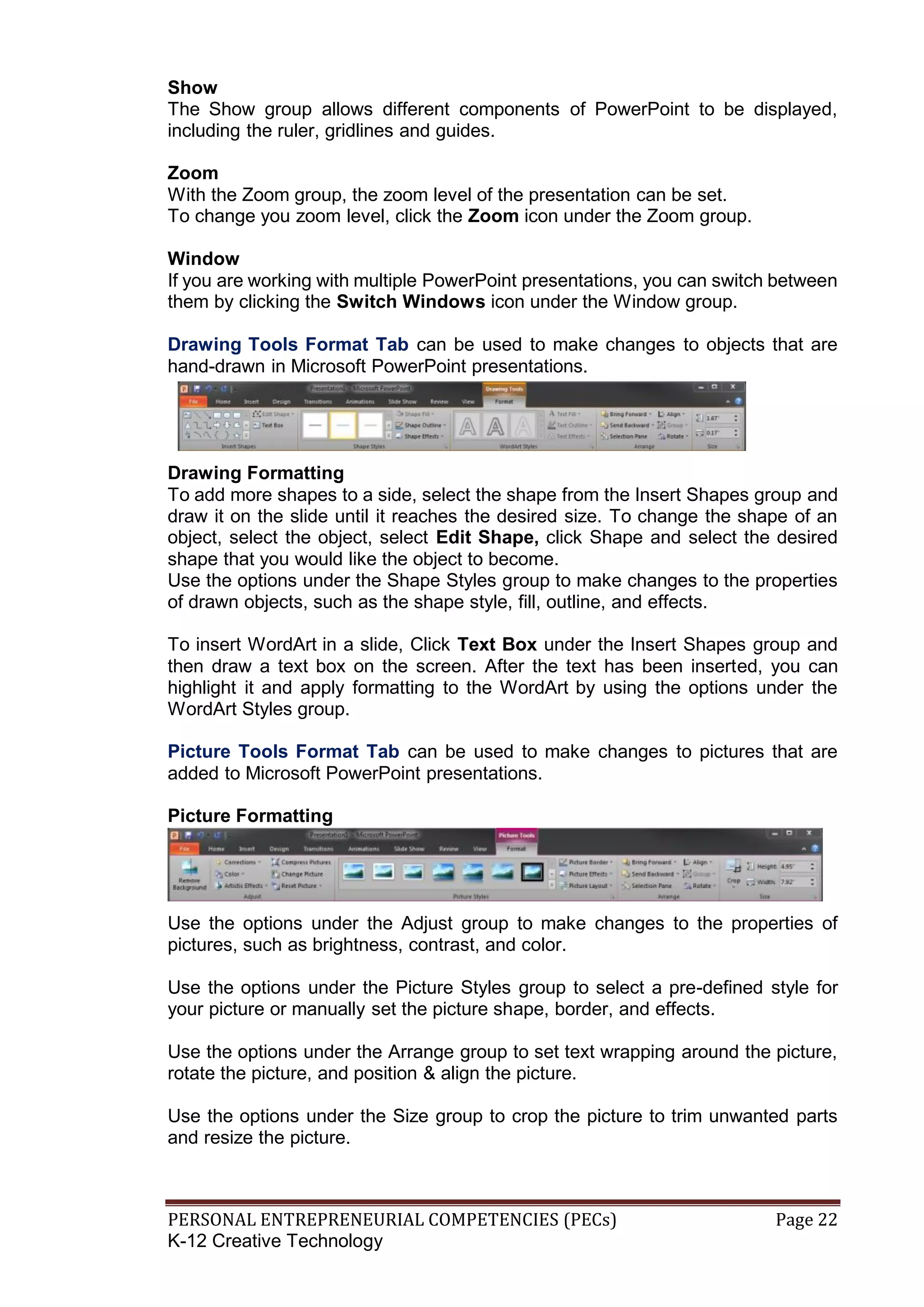 PERSONAL ENTREPRENEURIAL COMPETENCIES (PECs) Page 22
K-12 Creative Technology
Show
The Show group allows different components of PowerPoint to be displayed,
including the ruler, gridlines and guides.
Zoom
With the Zoom group, the zoom level of the presentation can be set.
To change you zoom level, click the Zoom icon under the Zoom group.
Window
If you are working with multiple PowerPoint presentations, you can switch between
them by clicking the Switch Windows icon under the Window group.
Drawing Tools Format Tab can be used to make changes to objects that are
hand-drawn in Microsoft PowerPoint presentations.
Drawing Formatting
To add more shapes to a side, select the shape from the Insert Shapes group and
draw it on the slide until it reaches the desired size. To change the shape of an
object, select the object, select Edit Shape, click Shape and select the desired
shape that you would like the object to become.
Use the options under the Shape Styles group to make changes to the properties
of drawn objects, such as the shape style, fill, outline, and effects.
To insert WordArt in a slide, Click Text Box under the Insert Shapes group and
then draw a text box on the screen. After the text has been inserted, you can
highlight it and apply formatting to the WordArt by using the options under the
WordArt Styles group.
Picture Tools Format Tab can be used to make changes to pictures that are
added to Microsoft PowerPoint presentations.
Picture Formatting
Use the options under the Adjust group to make changes to the properties of
pictures, such as brightness, contrast, and color.
Use the options under the Picture Styles group to select a pre-defined style for
your picture or manually set the picture shape, border, and effects.
Use the options under the Arrange group to set text wrapping around the picture,
rotate the picture, and position & align the picture.
Use the options under the Size group to crop the picture to trim unwanted parts
and resize the picture.
 