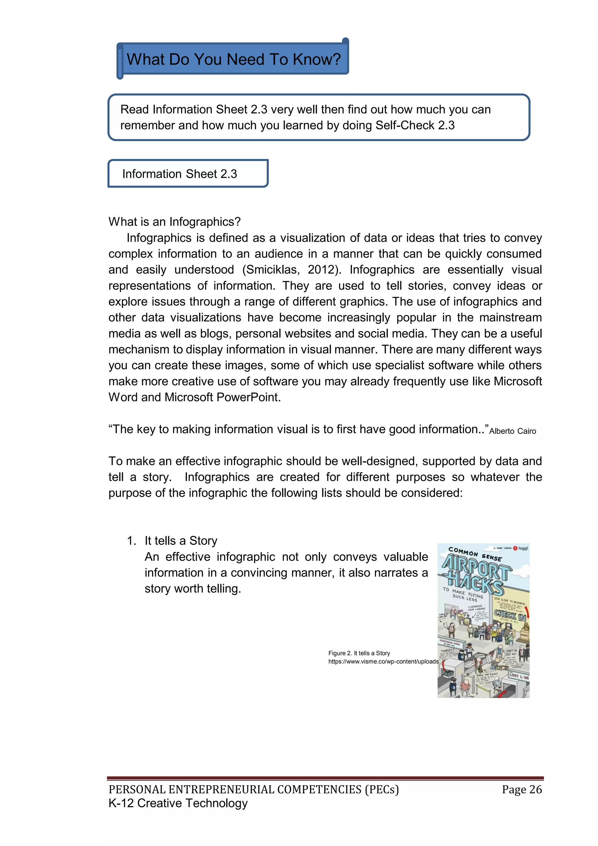 PERSONAL ENTREPRENEURIAL COMPETENCIES (PECs) Page 26
K-12 Creative Technology
What Do You Need To Know?
Information Sheet 2.3
What is an Infographics?
Infographics is defined as a visualization of data or ideas that tries to convey
complex information to an audience in a manner that can be quickly consumed
and easily understood (Smiciklas, 2012). Infographics are essentially visual
representations of information. They are used to tell stories, convey ideas or
explore issues through a range of different graphics. The use of infographics and
other data visualizations have become increasingly popular in the mainstream
media as well as blogs, personal websites and social media. They can be a useful
mechanism to display information in visual manner. There are many different ways
you can create these images, some of which use specialist software while others
make more creative use of software you may already frequently use like Microsoft
Word and Microsoft PowerPoint.
“The key to making information visual is to first have good information..”Alberto Cairo
To make an effective infographic should be well-designed, supported by data and
tell a story. Infographics are created for different purposes so whatever the
purpose of the infographic the following lists should be considered:
1. It tells a Story
An effective infographic not only conveys valuable
information in a convincing manner, it also narrates a
story worth telling.
Read Information Sheet 2.3 very well then find out how much you can
remember and how much you learned by doing Self-Check 2.3
Figure 2. It tells a Story
https://www.visme.co/wp-content/uploads
 