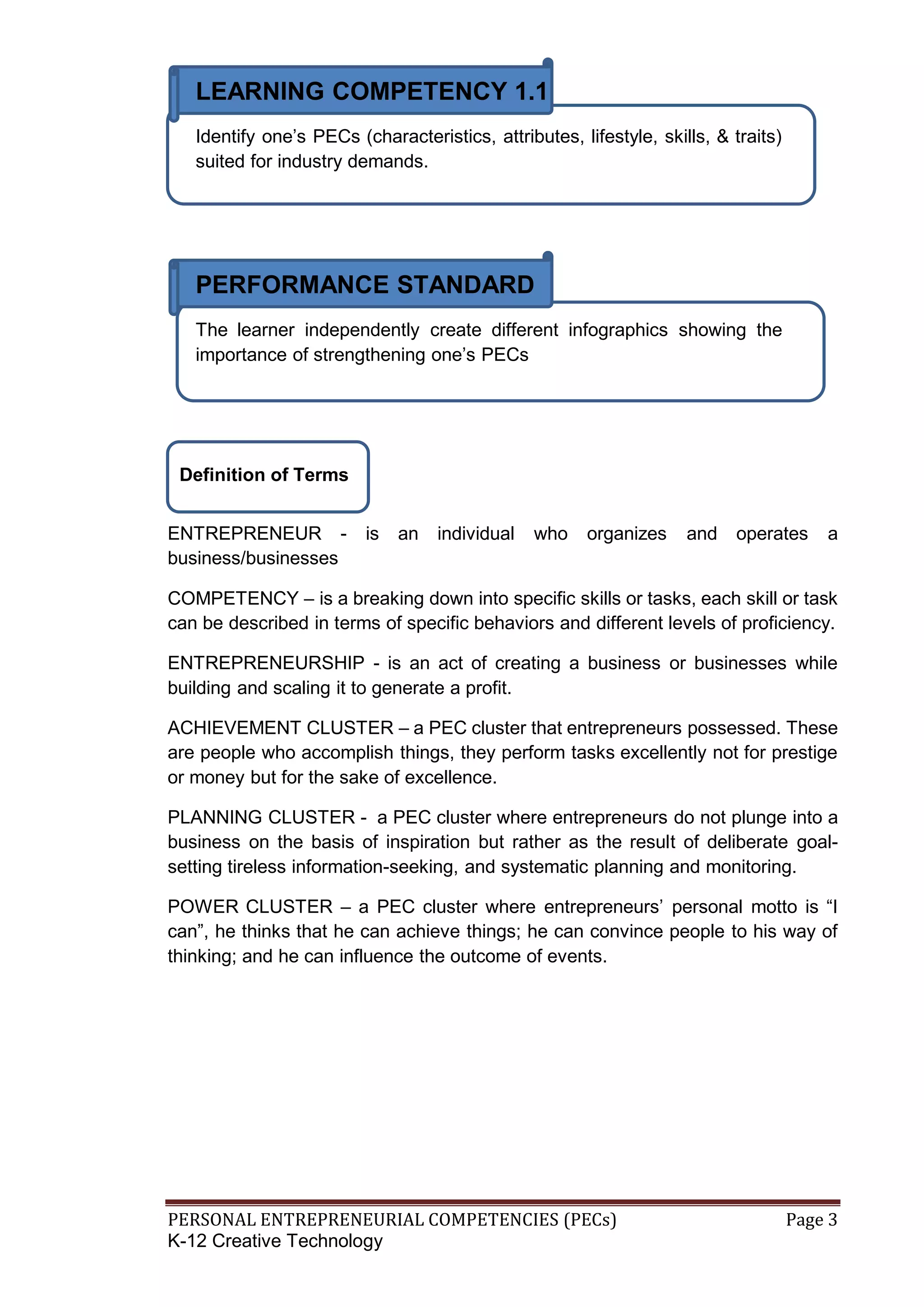 PERSONAL ENTREPRENEURIAL COMPETENCIES (PECs) Page 3
K-12 Creative Technology
LEARNING COMPETENCY 1.1
Identify one’s PECs (characteristics, attributes, lifestyle, skills, & traits)
suited for industry demands.
PERFORMANCE STANDARD
The learner independently create different infographics showing the
importance of strengthening one’s PECs
ENTREPRENEUR - is an individual who organizes and operates a
business/businesses
COMPETENCY – is a breaking down into specific skills or tasks, each skill or task
can be described in terms of specific behaviors and different levels of proficiency.
ENTREPRENEURSHIP - is an act of creating a business or businesses while
building and scaling it to generate a profit.
ACHIEVEMENT CLUSTER – a PEC cluster that entrepreneurs possessed. These
are people who accomplish things, they perform tasks excellently not for prestige
or money but for the sake of excellence.
PLANNING CLUSTER - a PEC cluster where entrepreneurs do not plunge into a
business on the basis of inspiration but rather as the result of deliberate goal-
setting tireless information-seeking, and systematic planning and monitoring.
POWER CLUSTER – a PEC cluster where entrepreneurs’ personal motto is “I
can”, he thinks that he can achieve things; he can convince people to his way of
thinking; and he can influence the outcome of events.
Definition of Terms
 