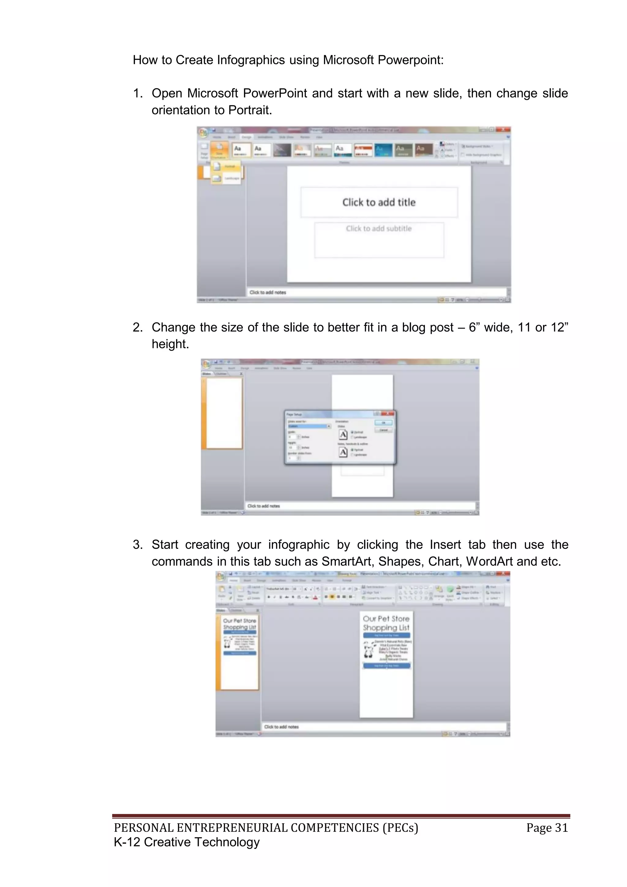 PERSONAL ENTREPRENEURIAL COMPETENCIES (PECs) Page 31
K-12 Creative Technology
How to Create Infographics using Microsoft Powerpoint:
1. Open Microsoft PowerPoint and start with a new slide, then change slide
orientation to Portrait.
2. Change the size of the slide to better fit in a blog post – 6” wide, 11 or 12”
height.
3. Start creating your infographic by clicking the Insert tab then use the
commands in this tab such as SmartArt, Shapes, Chart, WordArt and etc.
 