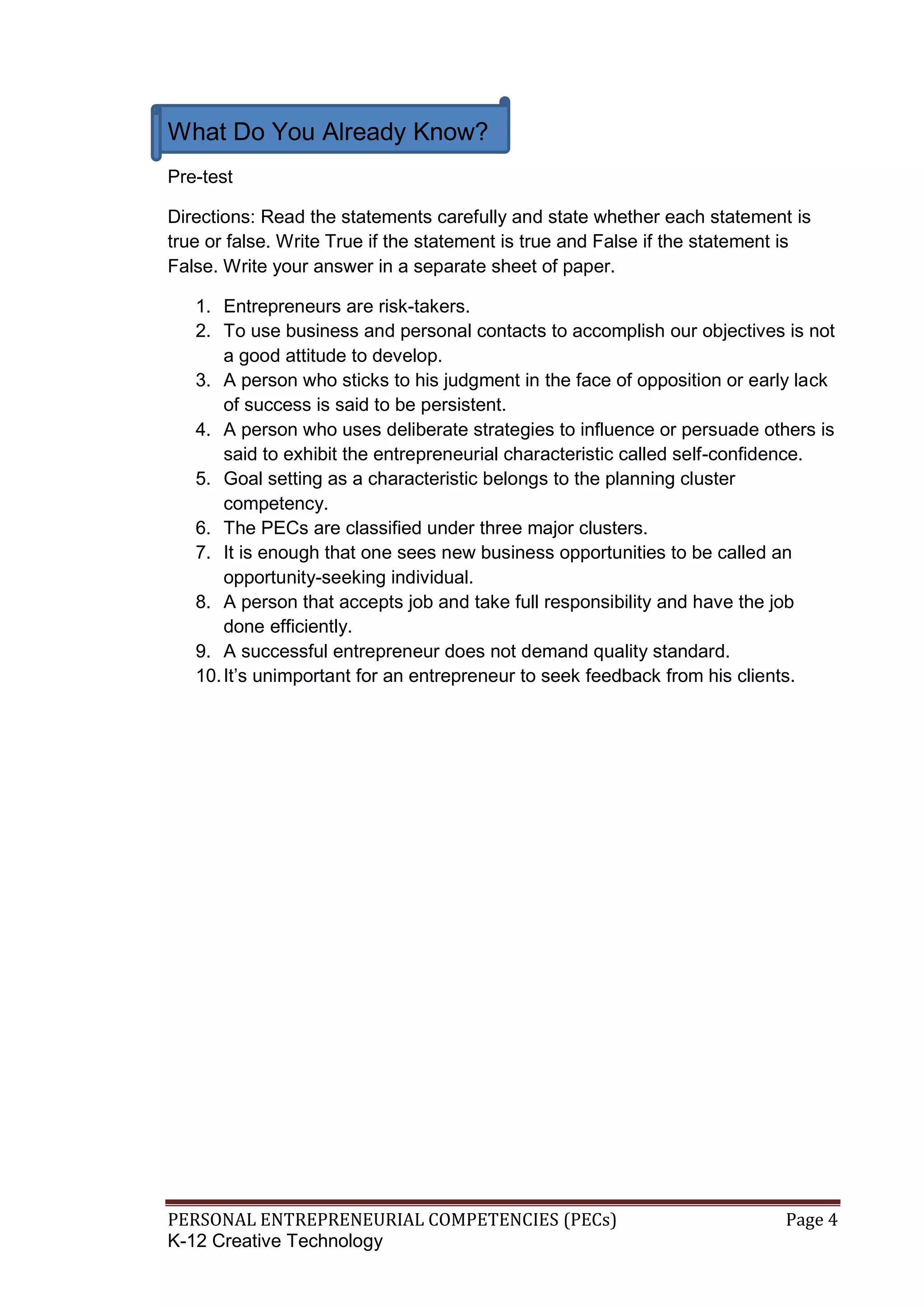 PERSONAL ENTREPRENEURIAL COMPETENCIES (PECs) Page 4
K-12 Creative Technology
What Do You Already Know?
Pre-test
Directions: Read the statements carefully and state whether each statement is
true or false. Write True if the statement is true and False if the statement is
False. Write your answer in a separate sheet of paper.
1. Entrepreneurs are risk-takers.
2. To use business and personal contacts to accomplish our objectives is not
a good attitude to develop.
3. A person who sticks to his judgment in the face of opposition or early lack
of success is said to be persistent.
4. A person who uses deliberate strategies to influence or persuade others is
said to exhibit the entrepreneurial characteristic called self-confidence.
5. Goal setting as a characteristic belongs to the planning cluster
competency.
6. The PECs are classified under three major clusters.
7. It is enough that one sees new business opportunities to be called an
opportunity-seeking individual.
8. A person that accepts job and take full responsibility and have the job
done efficiently.
9. A successful entrepreneur does not demand quality standard.
10.It’s unimportant for an entrepreneur to seek feedback from his clients.
 
