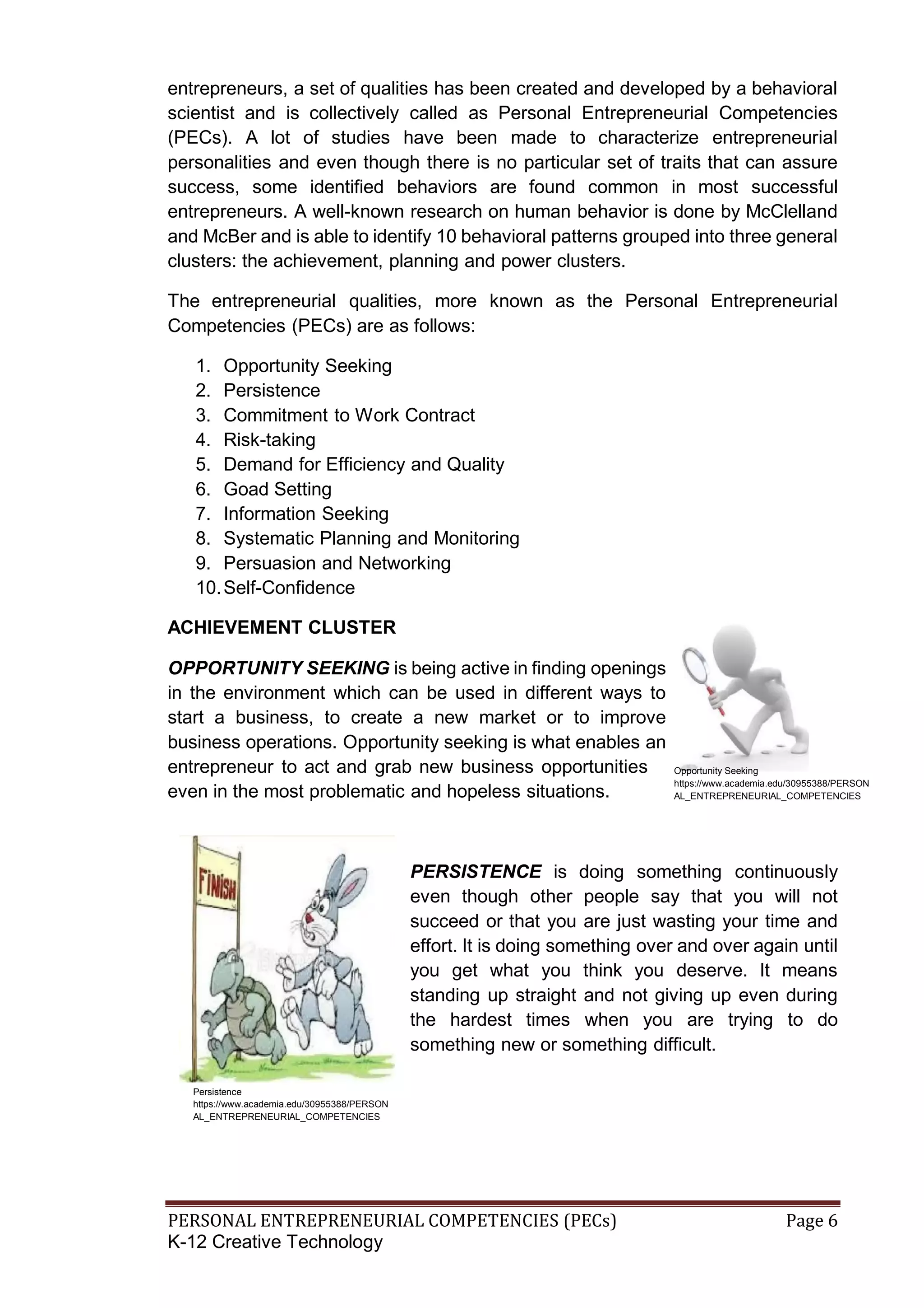 PERSONAL ENTREPRENEURIAL COMPETENCIES (PECs) Page 6
K-12 Creative Technology
entrepreneurs, a set of qualities has been created and developed by a behavioral
scientist and is collectively called as Personal Entrepreneurial Competencies
(PECs). A lot of studies have been made to characterize entrepreneurial
personalities and even though there is no particular set of traits that can assure
success, some identified behaviors are found common in most successful
entrepreneurs. A well-known research on human behavior is done by McClelland
and McBer and is able to identify 10 behavioral patterns grouped into three general
clusters: the achievement, planning and power clusters.
The entrepreneurial qualities, more known as the Personal Entrepreneurial
Competencies (PECs) are as follows:
1. Opportunity Seeking
2. Persistence
3. Commitment to Work Contract
4. Risk-taking
5. Demand for Efficiency and Quality
6. Goad Setting
7. Information Seeking
8. Systematic Planning and Monitoring
9. Persuasion and Networking
10.Self-Confidence
ACHIEVEMENT CLUSTER
OPPORTUNITY SEEKING is being active in finding openings
in the environment which can be used in different ways to
start a business, to create a new market or to improve
business operations. Opportunity seeking is what enables an
entrepreneur to act and grab new business opportunities
even in the most problematic and hopeless situations.
PERSISTENCE is doing something continuously
even though other people say that you will not
succeed or that you are just wasting your time and
effort. It is doing something over and over again until
you get what you think you deserve. It means
standing up straight and not giving up even during
the hardest times when you are trying to do
something new or something difficult.
Opportunity Seeking
https://www.academia.edu/30955388/PERSON
AL_ENTREPRENEURIAL_COMPETENCIES
Persistence
https://www.academia.edu/30955388/PERSON
AL_ENTREPRENEURIAL_COMPETENCIES
 