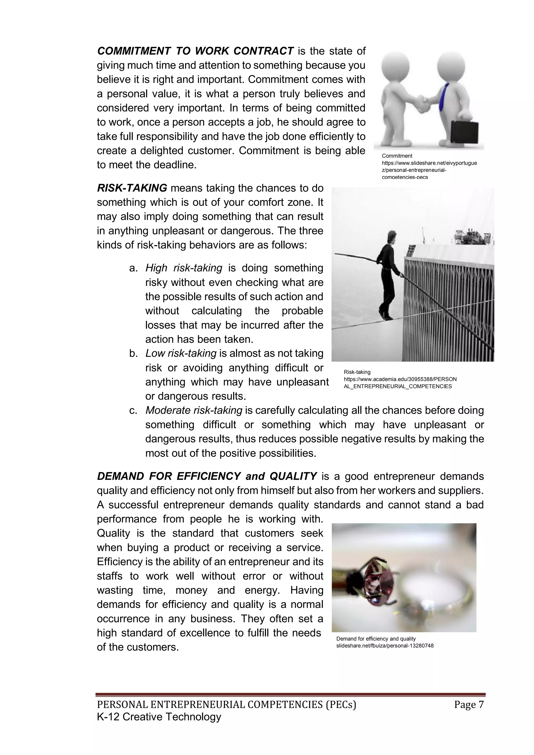 PERSONAL ENTREPRENEURIAL COMPETENCIES (PECs) Page 7
K-12 Creative Technology
COMMITMENT TO WORK CONTRACT is the state of
giving much time and attention to something because you
believe it is right and important. Commitment comes with
a personal value, it is what a person truly believes and
considered very important. In terms of being committed
to work, once a person accepts a job, he should agree to
take full responsibility and have the job done efficiently to
create a delighted customer. Commitment is being able
to meet the deadline.
RISK-TAKING means taking the chances to do
something which is out of your comfort zone. It
may also imply doing something that can result
in anything unpleasant or dangerous. The three
kinds of risk-taking behaviors are as follows:
a. High risk-taking is doing something
risky without even checking what are
the possible results of such action and
without calculating the probable
losses that may be incurred after the
action has been taken.
b. Low risk-taking is almost as not taking
risk or avoiding anything difficult or
anything which may have unpleasant
or dangerous results.
c. Moderate risk-taking is carefully calculating all the chances before doing
something difficult or something which may have unpleasant or
dangerous results, thus reduces possible negative results by making the
most out of the positive possibilities.
DEMAND FOR EFFICIENCY and QUALITY is a good entrepreneur demands
quality and efficiency not only from himself but also from her workers and suppliers.
A successful entrepreneur demands quality standards and cannot stand a bad
performance from people he is working with.
Quality is the standard that customers seek
when buying a product or receiving a service.
Efficiency is the ability of an entrepreneur and its
staffs to work well without error or without
wasting time, money and energy. Having
demands for efficiency and quality is a normal
occurrence in any business. They often set a
high standard of excellence to fulfill the needs
of the customers.
Commitment
https://www.slideshare.net/eivyportugue
z/personal-entrepreneurial-
competencies-pecs
Risk-taking
https://www.academia.edu/30955388/PERSON
AL_ENTREPRENEURIAL_COMPETENCIES
Demand for efficiency and quality
slideshare.net/fbuiza/personal-13280748
 