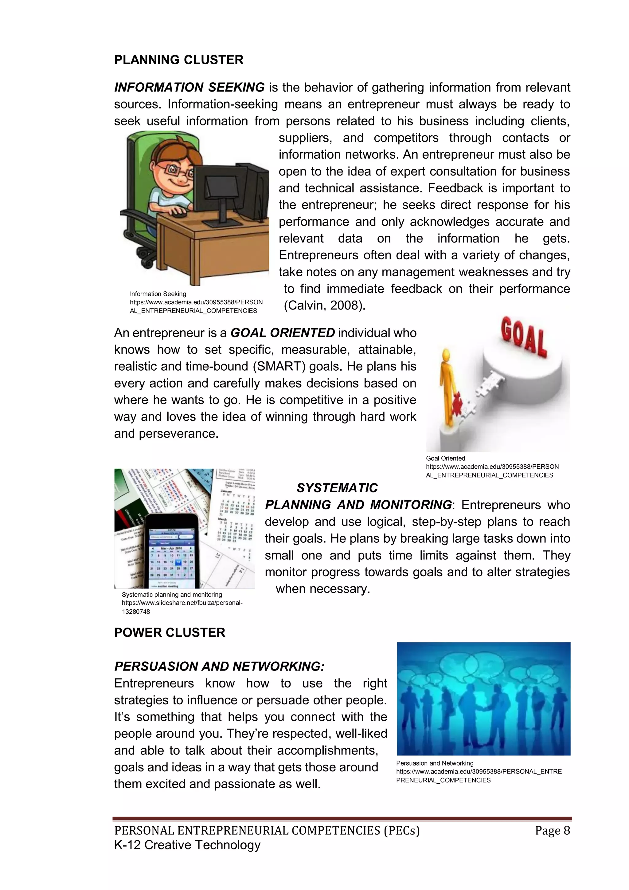 PERSONAL ENTREPRENEURIAL COMPETENCIES (PECs) Page 8
K-12 Creative Technology
PLANNING CLUSTER
INFORMATION SEEKING is the behavior of gathering information from relevant
sources. Information-seeking means an entrepreneur must always be ready to
seek useful information from persons related to his business including clients,
suppliers, and competitors through contacts or
information networks. An entrepreneur must also be
open to the idea of expert consultation for business
and technical assistance. Feedback is important to
the entrepreneur; he seeks direct response for his
performance and only acknowledges accurate and
relevant data on the information he gets.
Entrepreneurs often deal with a variety of changes,
take notes on any management weaknesses and try
to find immediate feedback on their performance
(Calvin, 2008).
An entrepreneur is a GOAL ORIENTED individual who
knows how to set specific, measurable, attainable,
realistic and time-bound (SMART) goals. He plans his
every action and carefully makes decisions based on
where he wants to go. He is competitive in a positive
way and loves the idea of winning through hard work
and perseverance.
SYSTEMATIC
PLANNING AND MONITORING: Entrepreneurs who
develop and use logical, step-by-step plans to reach
their goals. He plans by breaking large tasks down into
small one and puts time limits against them. They
monitor progress towards goals and to alter strategies
when necessary.
POWER CLUSTER
PERSUASION AND NETWORKING:
Entrepreneurs know how to use the right
strategies to influence or persuade other people.
It’s something that helps you connect with the
people around you. They’re respected, well-liked
and able to talk about their accomplishments,
goals and ideas in a way that gets those around
them excited and passionate as well.
Goal Oriented
https://www.academia.edu/30955388/PERSON
AL_ENTREPRENEURIAL_COMPETENCIES
Persuasion and Networking
https://www.academia.edu/30955388/PERSONAL_ENTRE
PRENEURIAL_COMPETENCIES
Information Seeking
https://www.academia.edu/30955388/PERSON
AL_ENTREPRENEURIAL_COMPETENCIES
Systematic planning and monitoring
https://www.slideshare.net/fbuiza/personal-
13280748
 