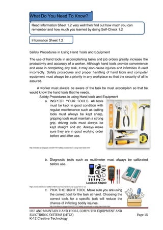 USE AND MAINTAIN HAND TOOLS, COMPUTER EQUIPMENT AND
ELECTRONIC SYSTEMS (MTCS) Page 15
K-12 Creative Technology
What Do You Need To Know?
Safety Procedures in Using Hand Tools and Equipment
The use of hand tools in accomplishing tasks and job orders greatly increase the
productivity and accuracy of a worker. Although hand tools provide convenience
and ease in completing any task, it may also cause injuries and infirmities if used
incorrectly. Safety procedures and proper handling of hand tools and computer
equipment must always be a priority in any workplace so that the security of all is
assured.
A worker must always be aware of the task he must accomplish so that he
would know the hand tools that he needs.
Safety Procedures in using Hand tools and Equipment
a. INSPECT YOUR TOOLS. All tools
must be kept in good condition with
regular maintenance such as cutting
tools must always be kept sharp,
gripping tools must maintain a strong
grip, driving tools must always be
kept straight and etc. Always make
sure they are in good working order
before and after use.
http://ndcdela-on.blogspot.com/2017/01/safety-procedures-in-using-hand-tools.html
b. Diagnostic tools such as multimeter must always be calibrated
before use.
https://www.slideshare.net/MarvinBronoso1/css-l02-tool-and-equipment-in-css
c. PICK THE RIGHT TOOL. Make sure you are using
the correct tool for the task at hand. Choosing the
correct tools for a specific task will reduce the
chance of inflicting bodily injuries.
http://ndcdela-on.blogspot.com/2017/01/safety-procedures-in-using-hand-tools.html
Read Information Sheet 1.2 very well then find out how much you can
remember and how much you learned by doing Self-Check 1.2
Information Sheet 1.2
 
