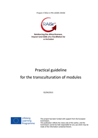 Project n°2012-1-FR1-LEO05-34330
Practical guideline
for the transculturation of modules
02/04/2013
This project has been funded with support from the European
Commission.
This publication reflects the views only of the author, and the
Commission cannot be held responsible for any use which may be
made of the information contained therein.
 