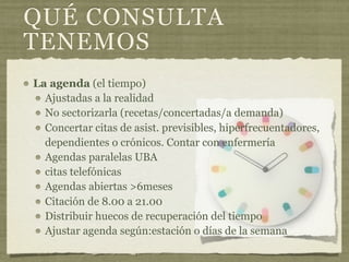 QUÉ CONSULTA
TENEMOS
La agenda (el tiempo)
  Ajustadas a la realidad
  No sectorizarla (recetas/concertadas/a demanda)
  Concertar citas de asist. previsibles, hiperfrecuentadores,
  dependientes o crónicos. Contar con enfermería
  Agendas paralelas UBA
  citas telefónicas
  Agendas abiertas >6meses
  Citación de 8.00 a 21.00
  Distribuir huecos de recuperación del tiempo
  Ajustar agenda según:estación o días de la semana
 