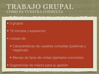 TRABAJO GRUPAL
CÓMO ES VUESTRA CONSULTA


• 3 grupos

• 15 minutos y exposición

• Listado de:

 • Características de vuestras consultas (positivas y
   negativas)

 • Manejo de tipos de visitas (ejemplos concretos)

• Sugerencias de mejora para su gestión
 