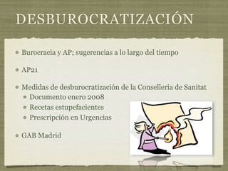DESBUROCRATIZACIÓN

Burocracia y AP; sugerencias a lo largo del tiempo

AP21

Medidas de desburocratización de la Conselleria de Sanitat
 Documento enero 2008
 Recetas estupefacientes
 Prescripción en Urgencias

GAB Madrid
 