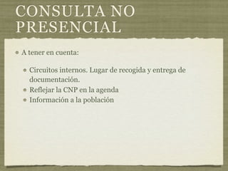 CONSULTA NO
PRESENCIAL
A tener en cuenta:

  Circuitos internos. Lugar de recogida y entrega de
  documentación.
  Reflejar la CNP en la agenda
  Información a la población
 