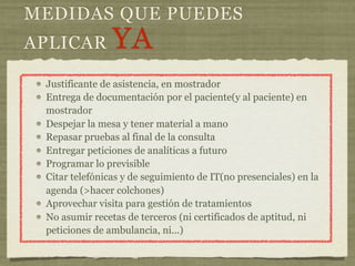 MEDIDAS QUE PUEDES
APLICAR         YA
 Justificante de asistencia, en mostrador
 Entrega de documentación por el paciente(y al paciente) en
 mostrador
 Despejar la mesa y tener material a mano
 Repasar pruebas al final de la consulta
 Entregar peticiones de analíticas a futuro
 Programar lo previsible
 Citar telefónicas y de seguimiento de IT(no presenciales) en la
 agenda (>hacer colchones)
 Aprovechar visita para gestión de tratamientos
 No asumir recetas de terceros (ni certificados de aptitud, ni
 peticiones de ambulancia, ni...)
 