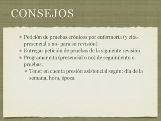 CONSEJOS
 Petición de pruebas crónicos por enfermería (y cita-
 presencial o no- para su revisión)
 Entregar petición de pruebas de la siguiente revisión
 Programar cita (presencial o no) de seguimiento o
 pruebas.
   Tener en cuenta presión asistencial según: día de la
   semana, hora, época
 
