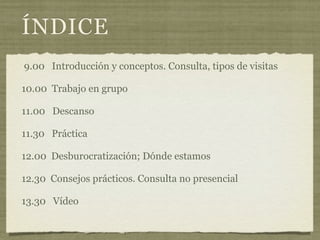 ÍNDICE
9.00 Introducción y conceptos. Consulta, tipos de visitas

10.00 Trabajo en grupo

11.00 Descanso

11.30 Práctica

12.00 Desburocratización; Dónde estamos

12.30 Consejos prácticos. Consulta no presencial

13.30 Vídeo
 