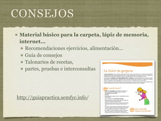 CONSEJOS
 Material básico para la carpeta, lápiz de memoria,
 internet...
   Recomendaciones ejercicios, alimentación...
   Guía de consejos
   Talonarios de recetas,
   partes, pruebas e interconsultas




http://guiapractica.semfyc.info/
 