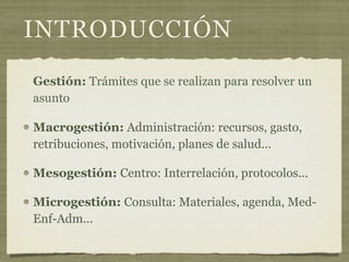 INTRODUCCIÓN
Gestión: Trámites que se realizan para resolver un
asunto

Macrogestión: Administración: recursos, gasto,
retribuciones, motivación, planes de salud...

Mesogestión: Centro: Interrelación, protocolos...

Microgestión: Consulta: Materiales, agenda, Med-
Enf-Adm...
 